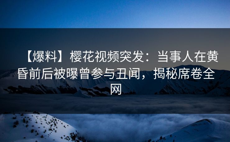 【爆料】樱花视频突发：当事人在黄昏前后被曝曾参与丑闻，揭秘席卷全网