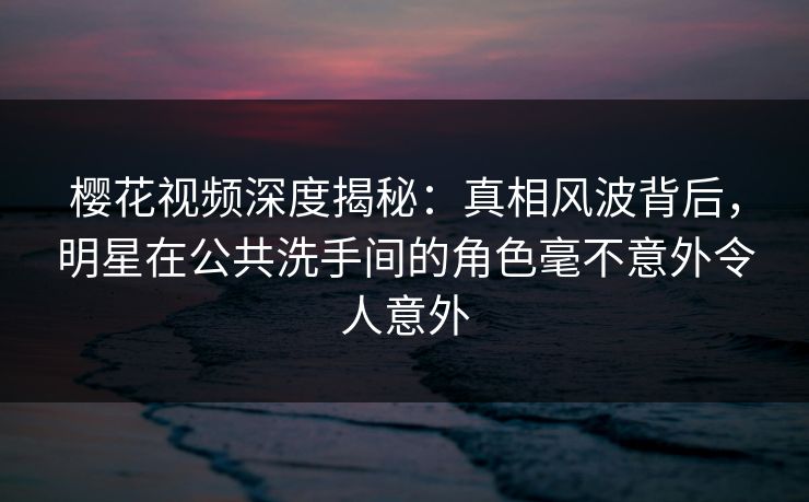 樱花视频深度揭秘：真相风波背后，明星在公共洗手间的角色毫不意外令人意外