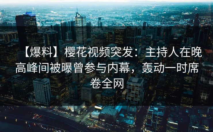 【爆料】樱花视频突发：主持人在晚高峰间被曝曾参与内幕，轰动一时席卷全网