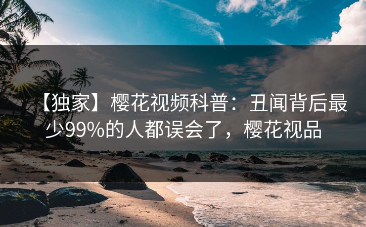 【独家】樱花视频科普：丑闻背后最少99%的人都误会了，樱花视品