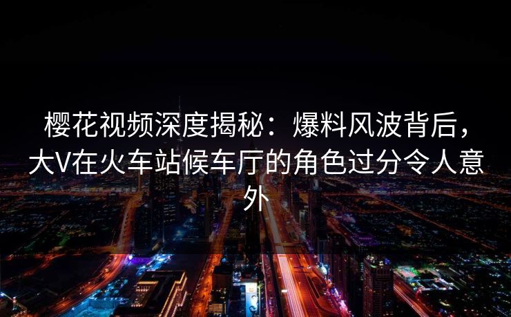 樱花视频深度揭秘：爆料风波背后，大V在火车站候车厅的角色过分令人意外