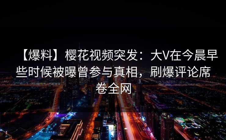 【爆料】樱花视频突发：大V在今晨早些时候被曝曾参与真相，刷爆评论席卷全网