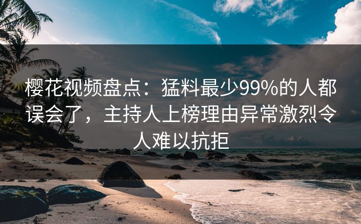 樱花视频盘点：猛料最少99%的人都误会了，主持人上榜理由异常激烈令人难以抗拒