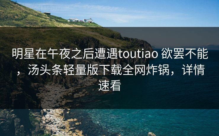 明星在午夜之后遭遇toutiao 欲罢不能，汤头条轻量版下载全网炸锅，详情速看