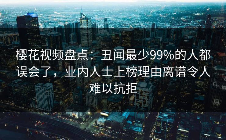 樱花视频盘点：丑闻最少99%的人都误会了，业内人士上榜理由离谱令人难以抗拒