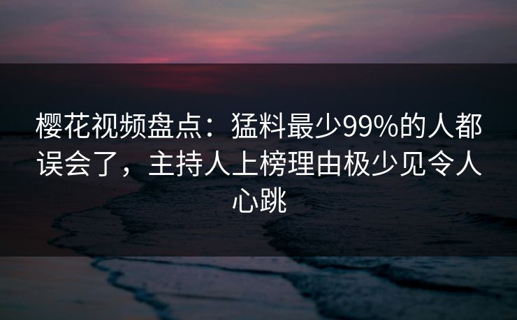 樱花视频盘点：猛料最少99%的人都误会了，主持人上榜理由极少见令人心跳