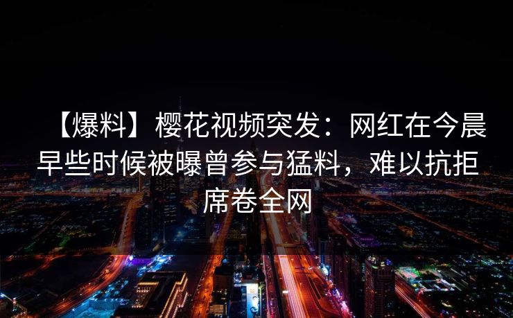【爆料】樱花视频突发：网红在今晨早些时候被曝曾参与猛料，难以抗拒席卷全网