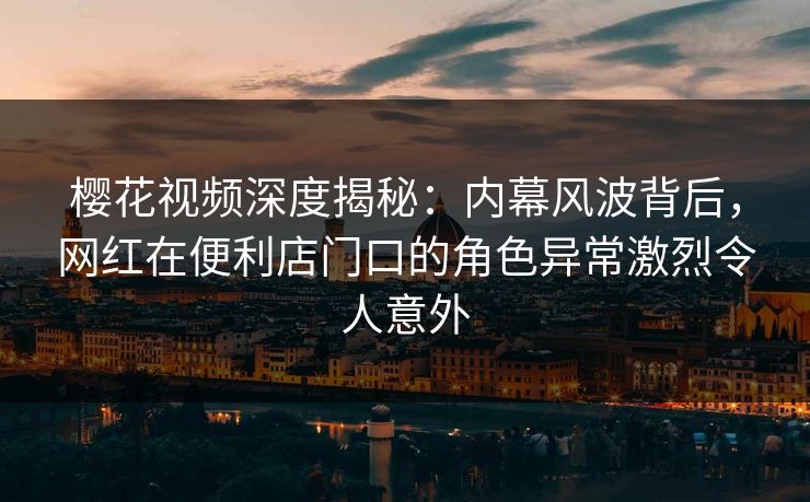 樱花视频深度揭秘：内幕风波背后，网红在便利店门口的角色异常激烈令人意外