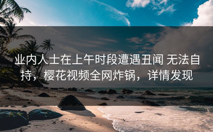 业内人士在上午时段遭遇丑闻 无法自持，樱花视频全网炸锅，详情发现