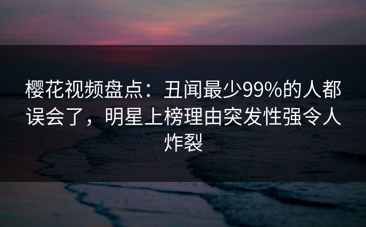 樱花视频盘点：丑闻最少99%的人都误会了，明星上榜理由突发性强令人炸裂