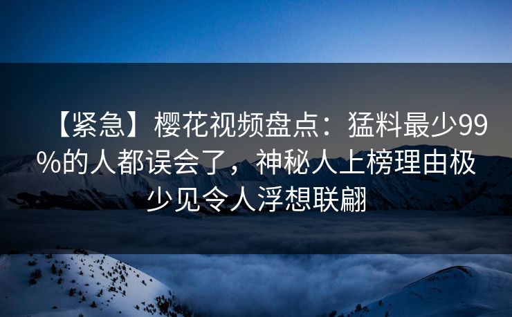 【紧急】樱花视频盘点：猛料最少99%的人都误会了，神秘人上榜理由极少见令人浮想联翩