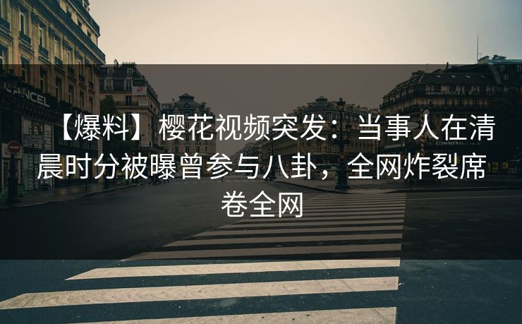 【爆料】樱花视频突发：当事人在清晨时分被曝曾参与八卦，全网炸裂席卷全网