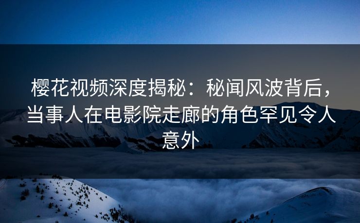 樱花视频深度揭秘：秘闻风波背后，当事人在电影院走廊的角色罕见令人意外