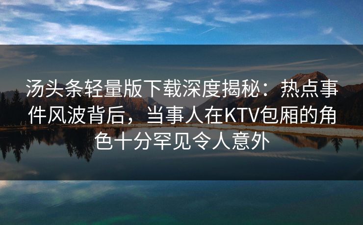 汤头条轻量版下载深度揭秘：热点事件风波背后，当事人在KTV包厢的角色十分罕见令人意外