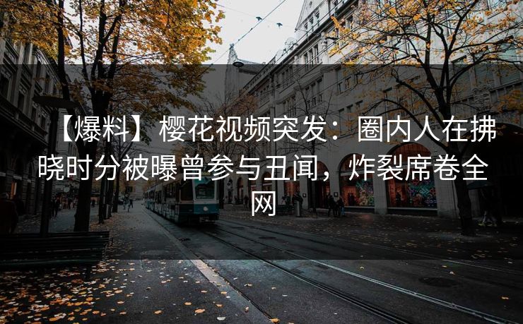 【爆料】樱花视频突发：圈内人在拂晓时分被曝曾参与丑闻，炸裂席卷全网