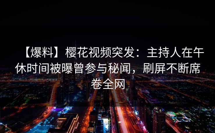 【爆料】樱花视频突发：主持人在午休时间被曝曾参与秘闻，刷屏不断席卷全网