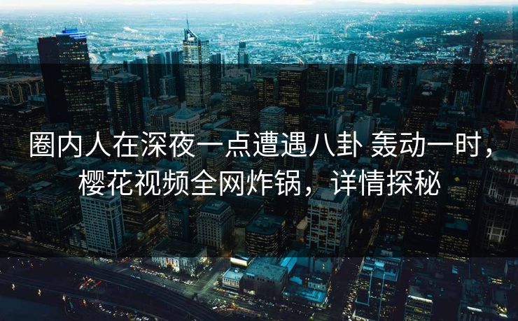 圈内人在深夜一点遭遇八卦 轰动一时，樱花视频全网炸锅，详情探秘
