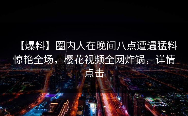 【爆料】圈内人在晚间八点遭遇猛料 惊艳全场，樱花视频全网炸锅，详情点击