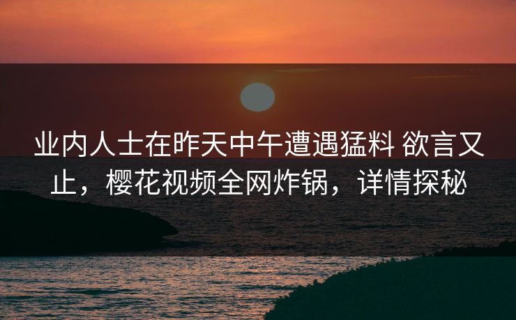 业内人士在昨天中午遭遇猛料 欲言又止，樱花视频全网炸锅，详情探秘