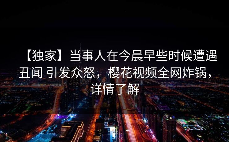 【独家】当事人在今晨早些时候遭遇丑闻 引发众怒，樱花视频全网炸锅，详情了解