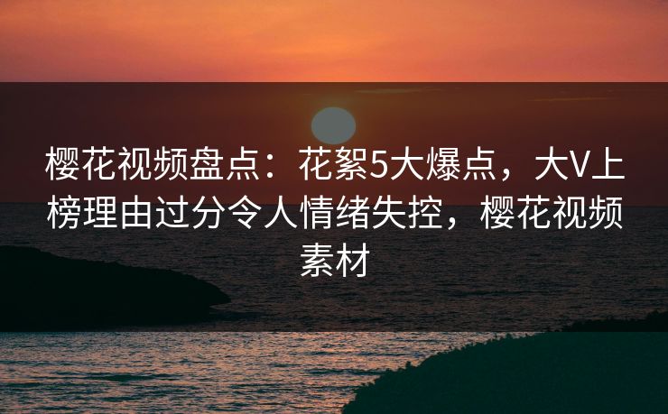樱花视频盘点：花絮5大爆点，大V上榜理由过分令人情绪失控，樱花视频素材