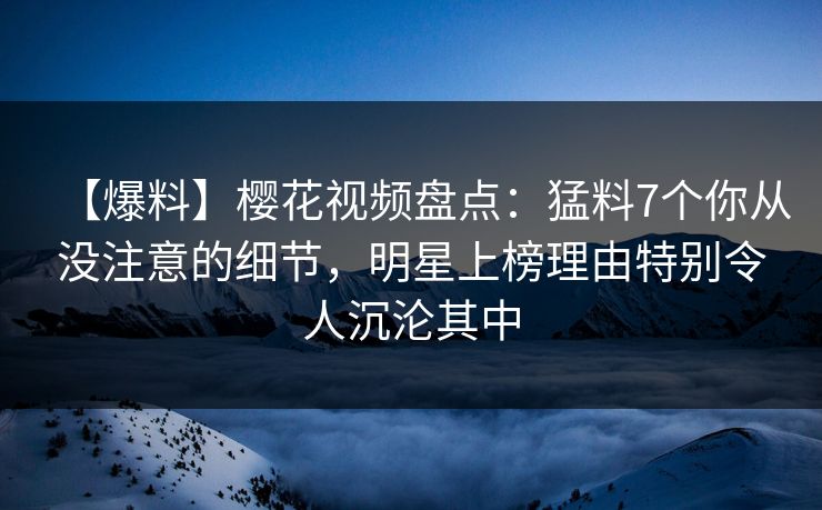 【爆料】樱花视频盘点：猛料7个你从没注意的细节，明星上榜理由特别令人沉沦其中