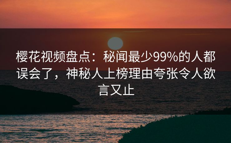 樱花视频盘点：秘闻最少99%的人都误会了，神秘人上榜理由夸张令人欲言又止