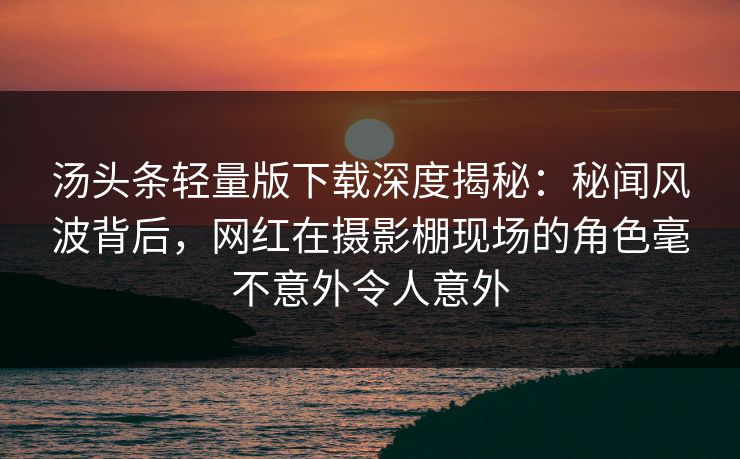汤头条轻量版下载深度揭秘：秘闻风波背后，网红在摄影棚现场的角色毫不意外令人意外