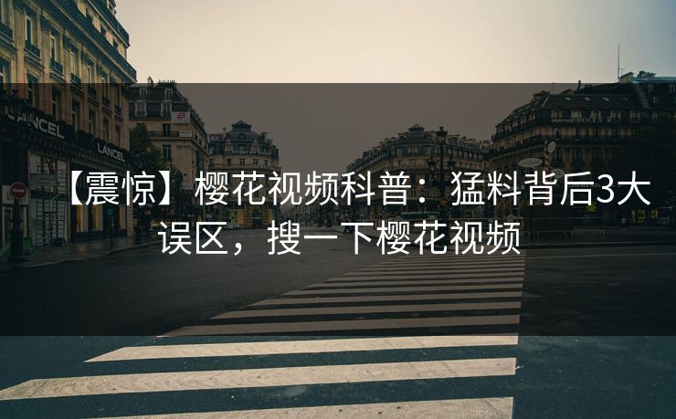 【震惊】樱花视频科普：猛料背后3大误区，搜一下樱花视频