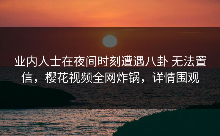 业内人士在夜间时刻遭遇八卦 无法置信，樱花视频全网炸锅，详情围观