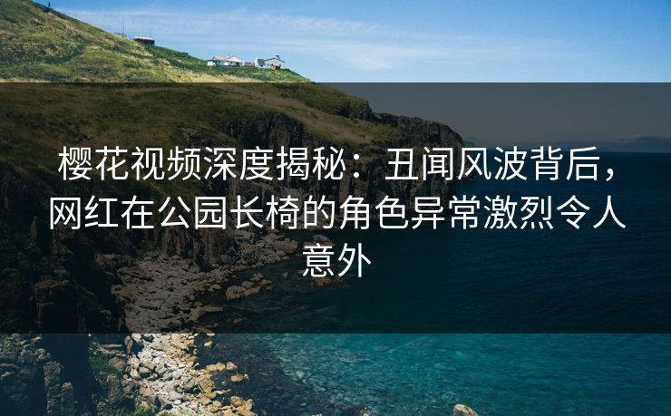 樱花视频深度揭秘：丑闻风波背后，网红在公园长椅的角色异常激烈令人意外