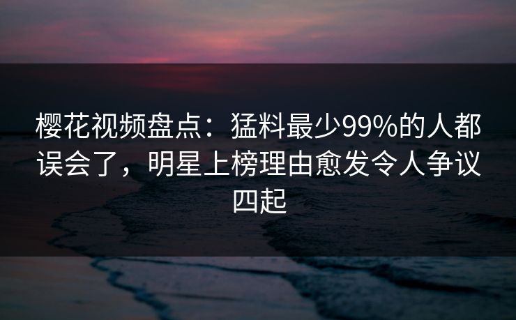 樱花视频盘点：猛料最少99%的人都误会了，明星上榜理由愈发令人争议四起