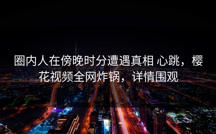 圈内人在傍晚时分遭遇真相 心跳，樱花视频全网炸锅，详情围观