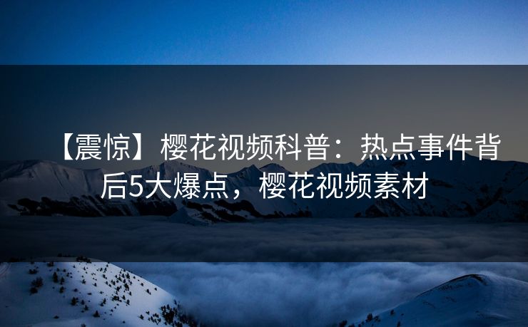 【震惊】樱花视频科普：热点事件背后5大爆点，樱花视频素材