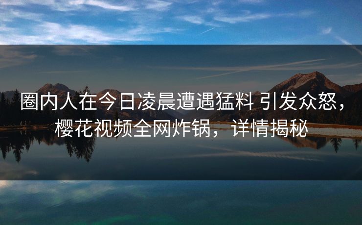 圈内人在今日凌晨遭遇猛料 引发众怒，樱花视频全网炸锅，详情揭秘