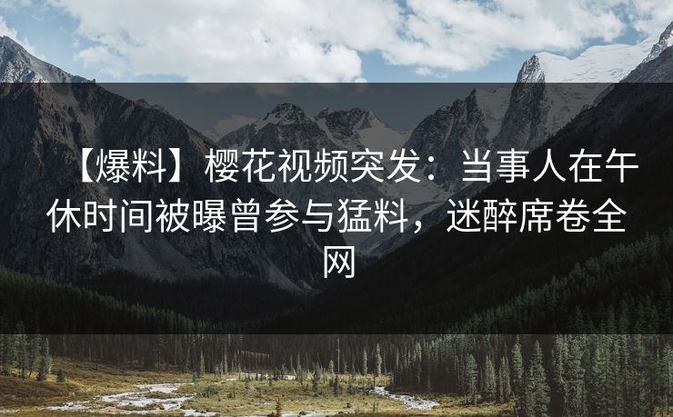 【爆料】樱花视频突发：当事人在午休时间被曝曾参与猛料，迷醉席卷全网