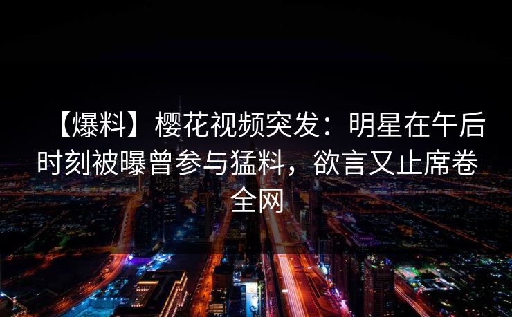 【爆料】樱花视频突发：明星在午后时刻被曝曾参与猛料，欲言又止席卷全网