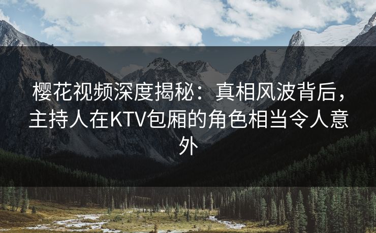 樱花视频深度揭秘：真相风波背后，主持人在KTV包厢的角色相当令人意外