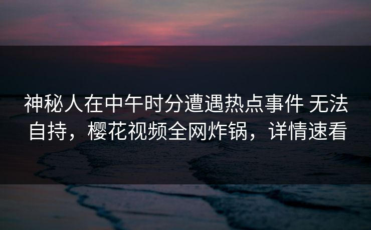 神秘人在中午时分遭遇热点事件 无法自持，樱花视频全网炸锅，详情速看