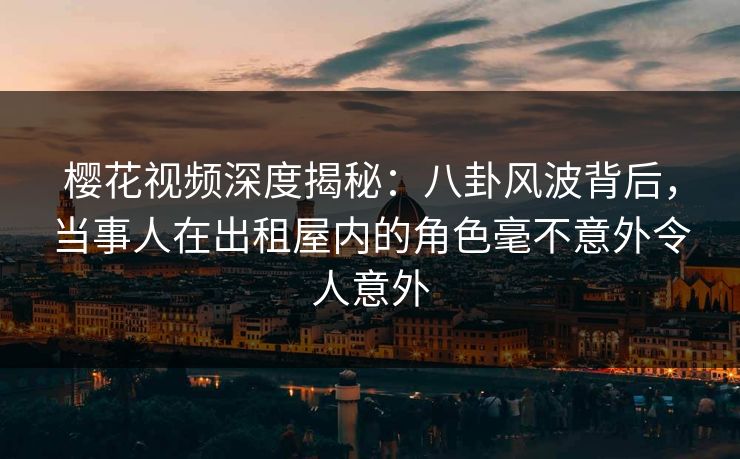 樱花视频深度揭秘：八卦风波背后，当事人在出租屋内的角色毫不意外令人意外