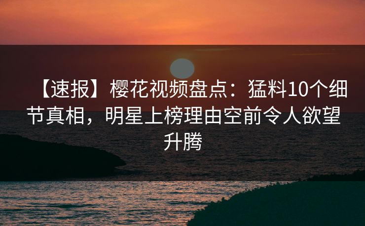 【速报】樱花视频盘点：猛料10个细节真相，明星上榜理由空前令人欲望升腾