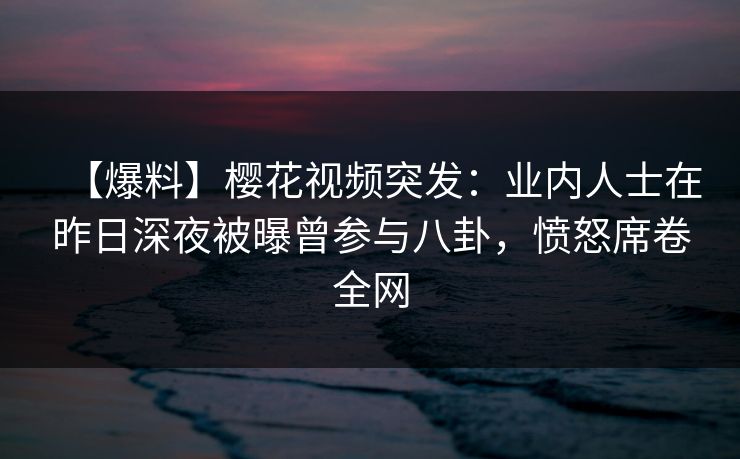 【爆料】樱花视频突发：业内人士在昨日深夜被曝曾参与八卦，愤怒席卷全网