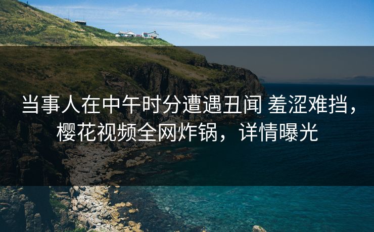 当事人在中午时分遭遇丑闻 羞涩难挡，樱花视频全网炸锅，详情曝光