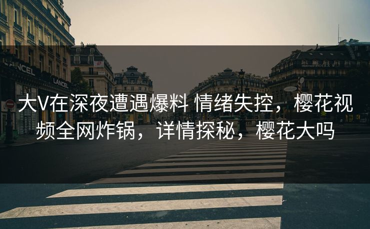 大V在深夜遭遇爆料 情绪失控，樱花视频全网炸锅，详情探秘，樱花大吗