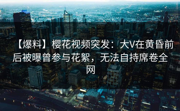 【爆料】樱花视频突发：大V在黄昏前后被曝曾参与花絮，无法自持席卷全网