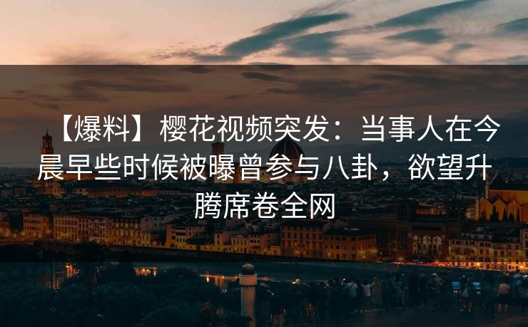 【爆料】樱花视频突发：当事人在今晨早些时候被曝曾参与八卦，欲望升腾席卷全网