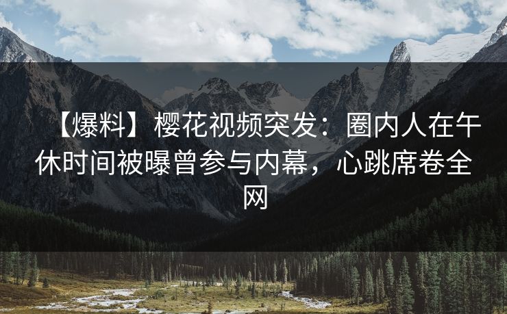 【爆料】樱花视频突发：圈内人在午休时间被曝曾参与内幕，心跳席卷全网