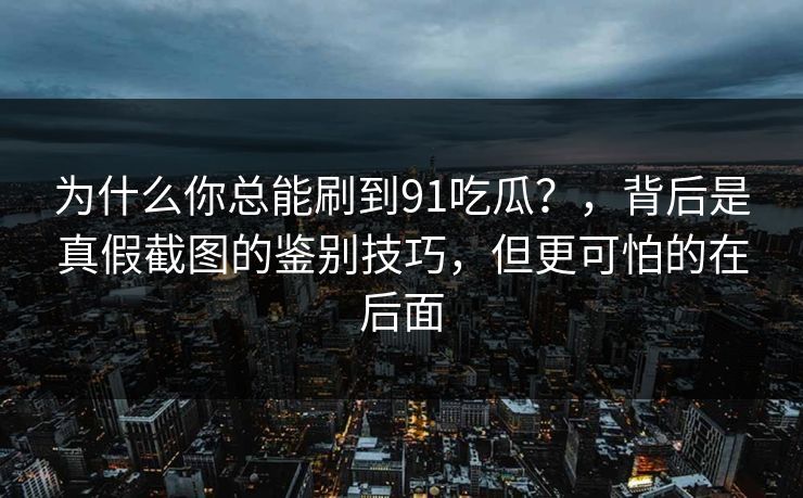为什么你总能刷到91吃瓜？，背后是真假截图的鉴别技巧，但更可怕的在后面