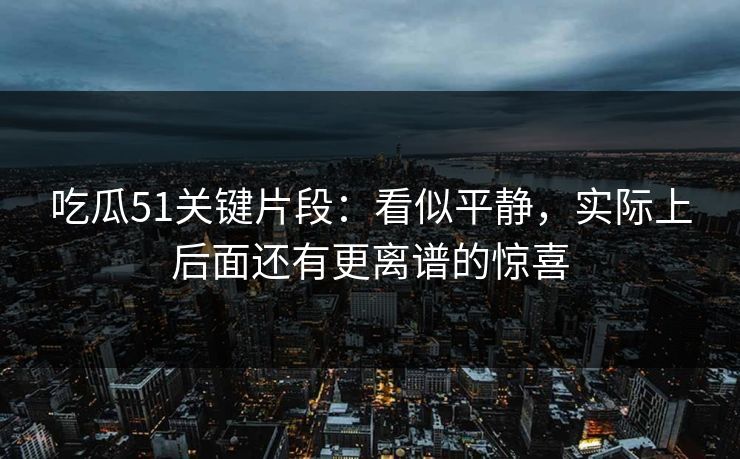吃瓜51关键片段：看似平静，实际上后面还有更离谱的惊喜