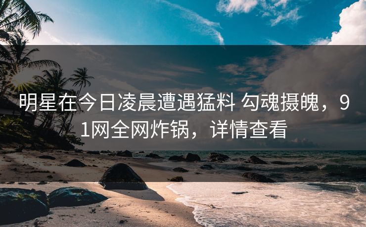 明星在今日凌晨遭遇猛料 勾魂摄魄，91网全网炸锅，详情查看